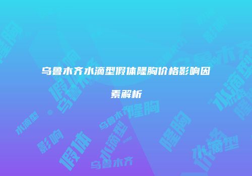 乌鲁木齐水滴型假体隆胸价格影响因素解析