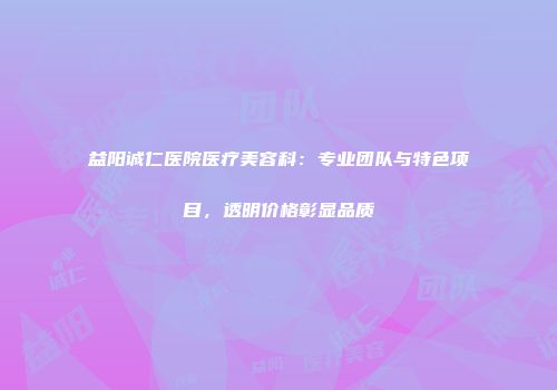 益阳诚仁医院医疗美容科：专业团队与特色项目，透明价格彰显品质