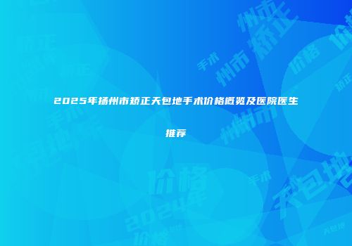 2025年扬州市矫正天包地手术价格概览及医院医生推荐