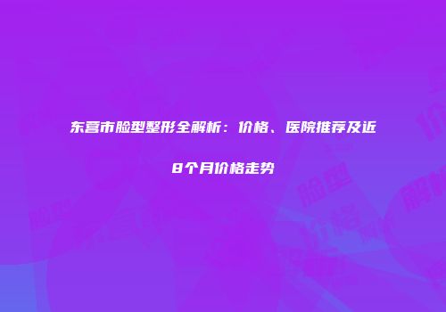 东营市脸型整形全解析：价格、医院推荐及近8个月价格走势