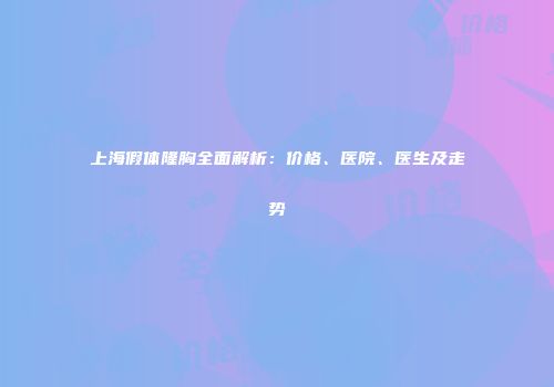 上海假体隆胸全面解析：价格、医院、医生及走势