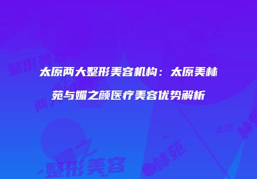 太原两大整形美容机构：太原美林苑与媚之颜医疗美容优势解析