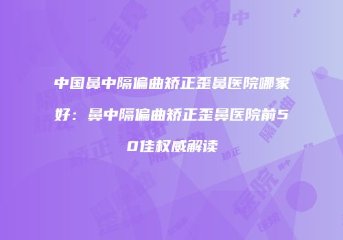 中国鼻中隔偏曲矫正歪鼻医院哪家好：鼻中隔偏曲矫正歪鼻医院前50佳权威解读