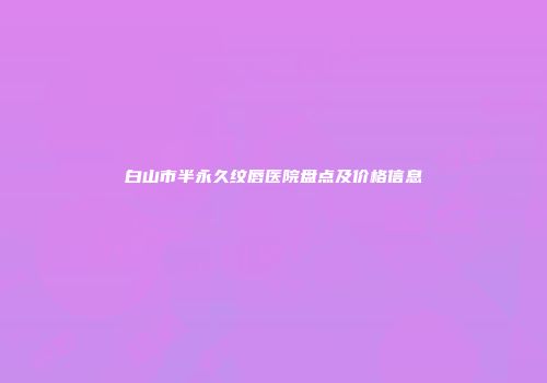 白山市半永久纹唇医院盘点及价格信息