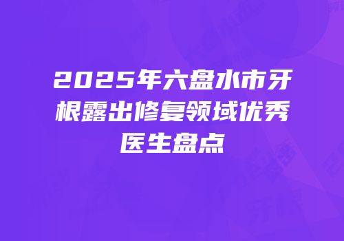 2025年六盘水市牙根露出修复领域优秀医生盘点