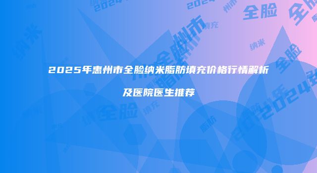 2025年惠州市全脸纳米脂肪填充价格行情解析及医院医生推荐
