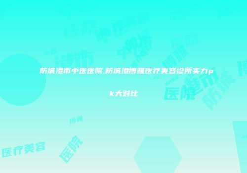 防城港市中医医院,防城港博雅医疗美容诊所实力pk大对比