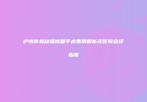 泸州市鼻缺损修复手术费用解析及医院选择指南
