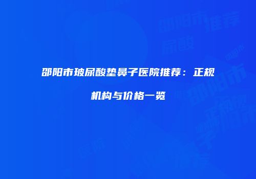 邵阳市玻尿酸垫鼻子医院推荐：正规机构与价格一览