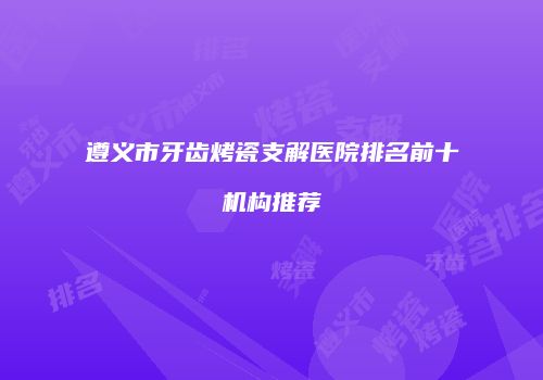 遵义市牙齿烤瓷支解医院排名前十机构推荐