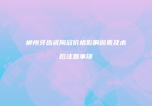 郴州牙齿瓷陶冠价格影响因素及术后注意事项