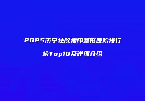 2025南宁祛除疤印整形医院排行榜Top10及详细介绍