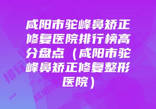 咸阳市驼峰鼻矫正修复医院排行榜高分盘点（咸阳市驼峰鼻矫正修复整形医院）