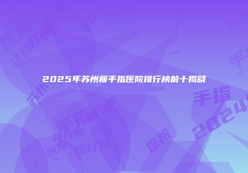 2025年苏州瘦手指医院排行榜前十揭晓