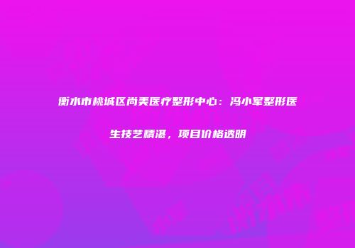 衡水市桃城区尚美医疗整形中心：冯小军整形医生技艺精湛，项目价格透明