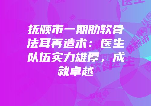 抚顺市一期肋软骨法耳再造术：医生队伍实力雄厚，成就卓越