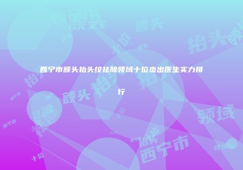 西宁市额头抬头纹祛除领域十位杰出医生实力排行