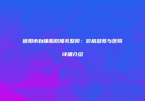 德阳市自体脂肪隆乳整形：价格总览与医院详细介绍