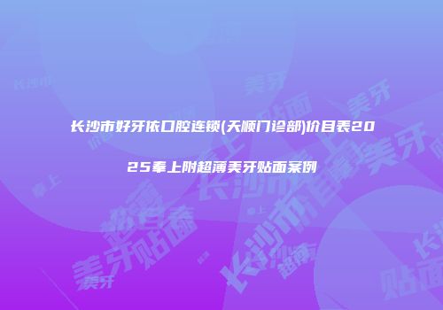 长沙市好牙依口腔连锁(天顺门诊部)价目表2025奉上附超薄美牙贴面案例