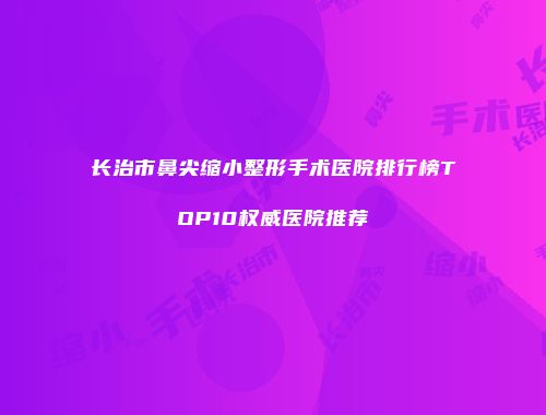 长治市鼻尖缩小整形手术医院排行榜TOP10权威医院推荐