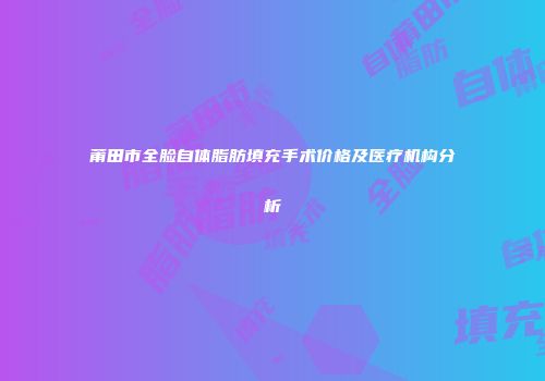 莆田市全脸自体脂肪填充手术价格及医疗机构分析