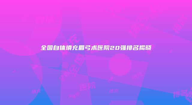 全国自体填充眉弓术医院20强排名揭晓