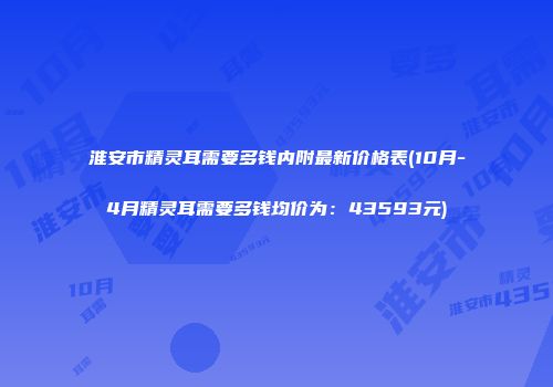 淮安市精灵耳需要多钱内附最新价格表(10月-4月精灵耳需要多钱均价为：43593元)
