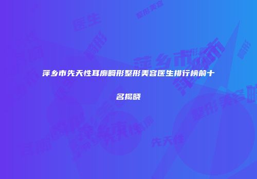 萍乡市先天性耳廓畸形整形美容医生排行榜前十名揭晓