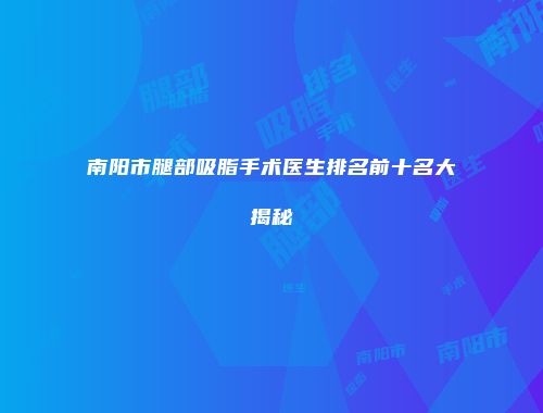 南阳市腿部吸脂手术医生排名前十名大揭秘