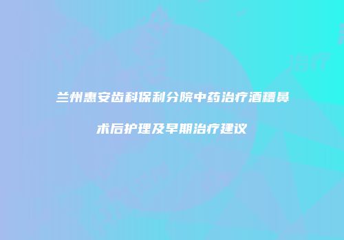 兰州惠安齿科保利分院中药治疗酒糟鼻术后护理及早期治疗建议