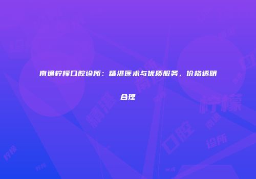 南通柠檬口腔诊所：精湛医术与优质服务，价格透明合理