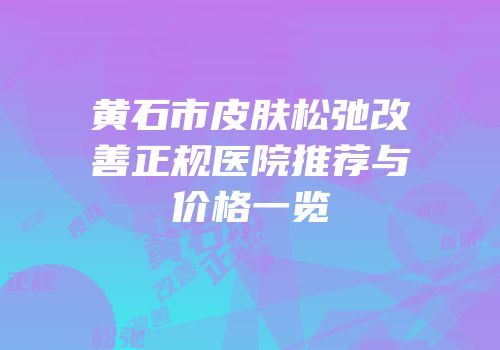 黄石市皮肤松弛改善正规医院推荐与价格一览