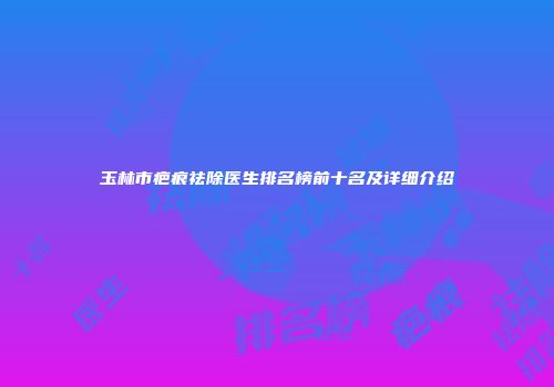 玉林市疤痕祛除医生排名榜前十名及详细介绍
