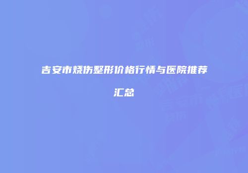吉安市烧伤整形价格行情与医院推荐汇总
