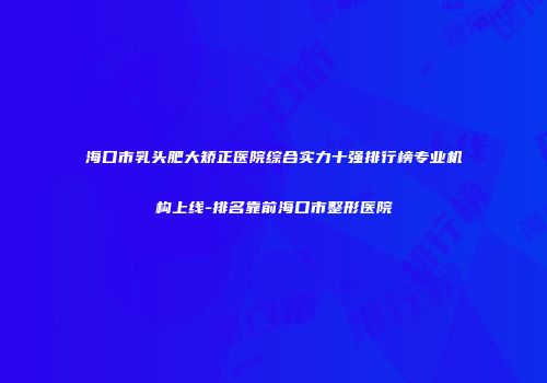 海口市乳头肥大矫正医院综合实力十强排行榜专业机构上线-排名靠前海口市整形医院