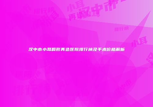汉中市小耳畸形再造医院排行榜及手术价格解析