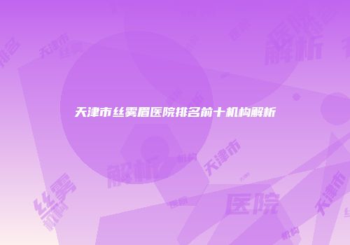 天津市丝雾眉医院排名前十机构解析