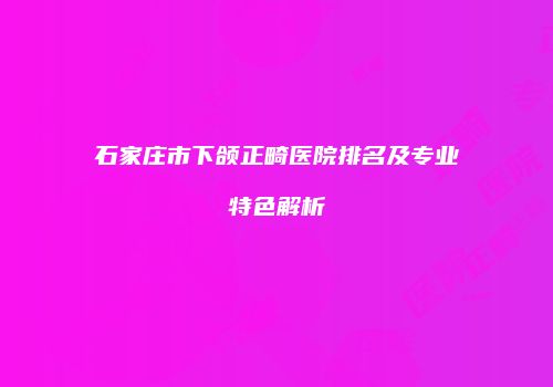 石家庄市下颌正畸医院排名及专业特色解析