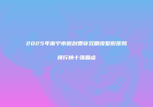 2025年南宁市微创贯穿双眼皮整形医院排行榜十强盘点