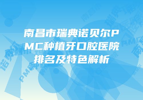 南昌市瑞典诺贝尔PMC种植牙口腔医院排名及特色解析