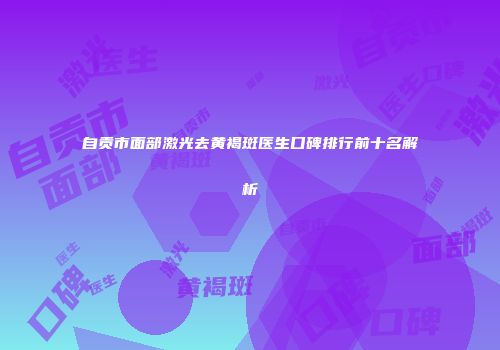 自贡市面部激光去黄褐斑医生口碑排行前十名解析