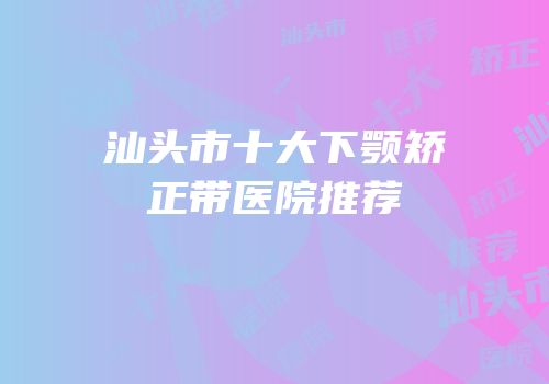 汕头市十大下颚矫正带医院推荐