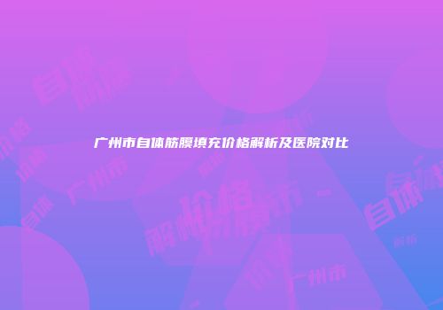 广州市自体筋膜填充价格解析及医院对比