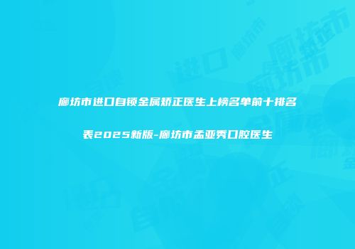 廊坊市进口自锁金属矫正医生上榜名单前十排名表2025新版-廊坊市孟亚秀口腔医生