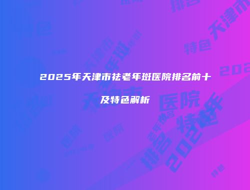 2025年天津市祛老年斑医院排名前十及特色解析