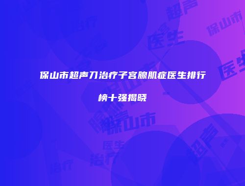 保山市超声刀治疗子宫腺肌症医生排行榜十强揭晓