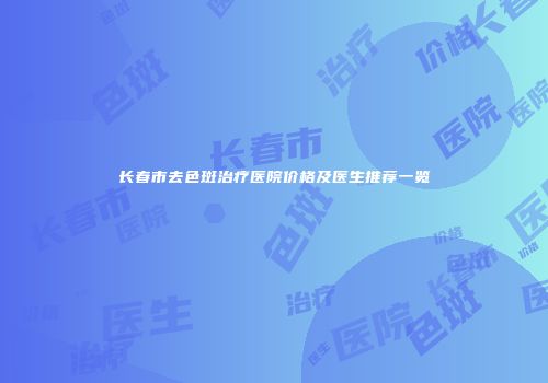 长春市去色斑治疗医院价格及医生推荐一览