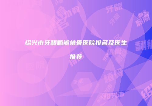 绍兴市牙龈翻瓣植骨医院排名及医生推荐