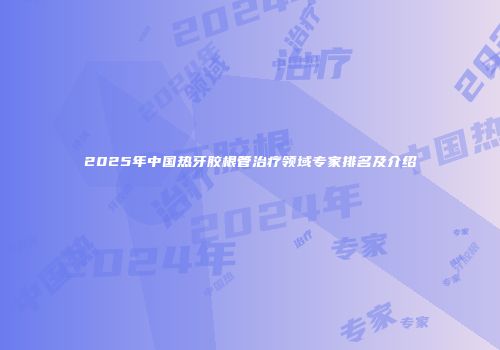 2025年中国热牙胶根管治疗领域专家排名及介绍
