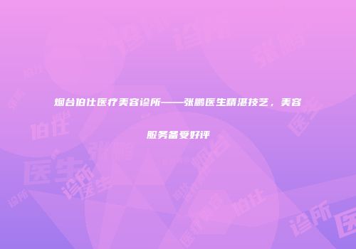 烟台伯仕医疗美容诊所——张鹏医生精湛技艺，美容服务备受好评